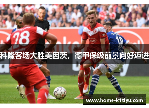 科隆客场大胜美因茨，德甲保级前景向好迈进